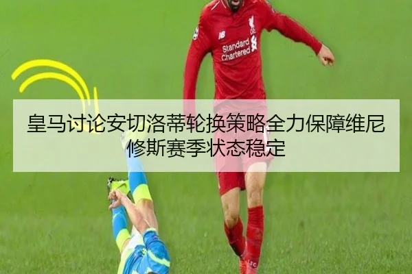 皇马讨论安切洛蒂轮换策略全力保障维尼修斯赛季状态稳定