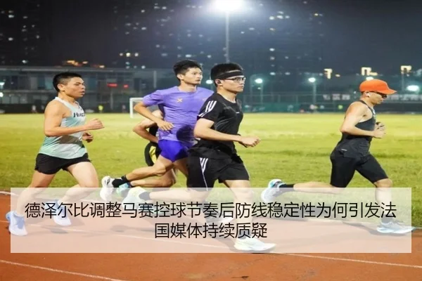 德泽尔比调整马赛控球节奏后防线稳定性为何引发法国媒体持续质疑