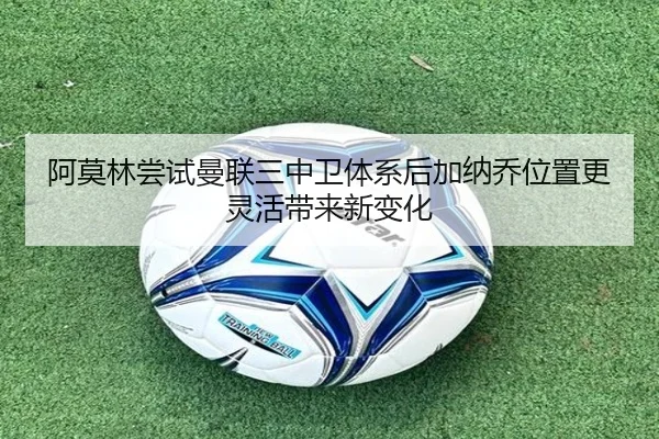 阿莫林尝试曼联三中卫体系后加纳乔位置更灵活带来新变化