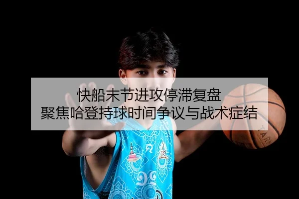 快船末节进攻停滞复盘 聚焦哈登持球时间争议与战术症结